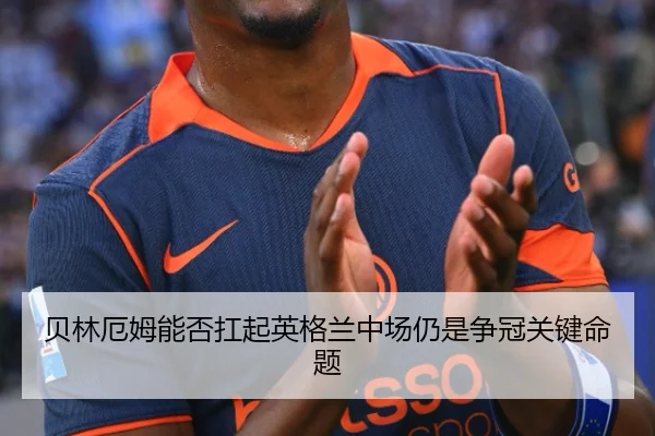 贝林厄姆能否扛起英格兰中场仍是争冠关键命题