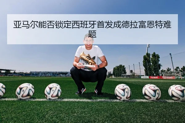 亚马尔能否锁定西班牙首发成德拉富恩特难题