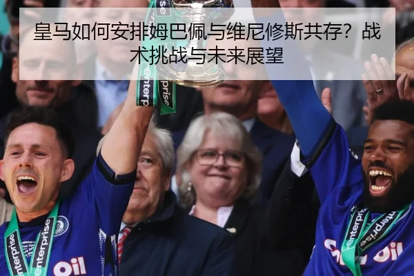 皇马如何安排姆巴佩与维尼修斯共存？战术挑战与未来展望