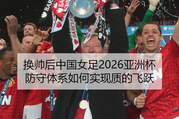 换帅后中国女足2026亚洲杯防守体系如何实现质的飞跃