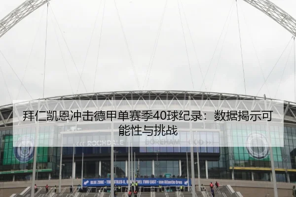 拜仁凯恩冲击德甲单赛季40球纪录：数据揭示可能性与挑战