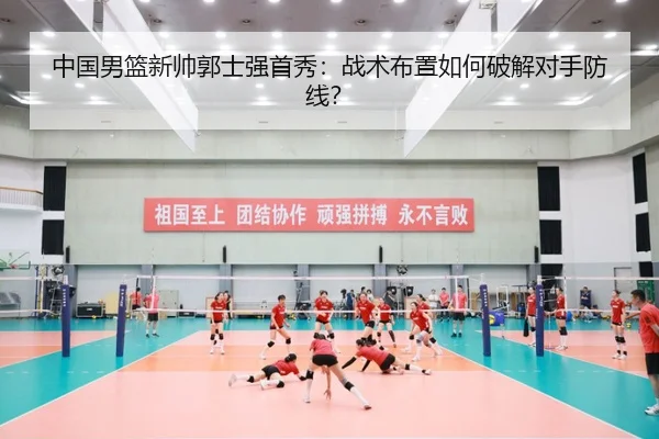 中国男篮新帅郭士强首秀：战术布置如何破解对手防线？