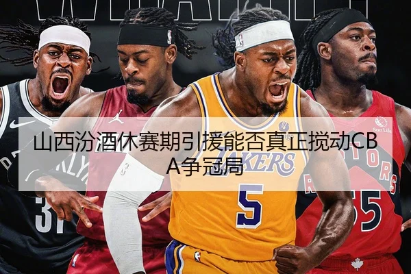 山西汾酒休赛期引援能否真正搅动CBA争冠局